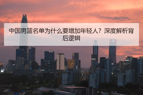 中国男篮名单为什么要增加年轻人？深度解析背后逻辑