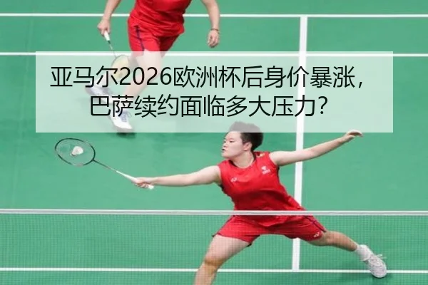 亚马尔2026欧洲杯后身价暴涨，巴萨续约面临多大压力？